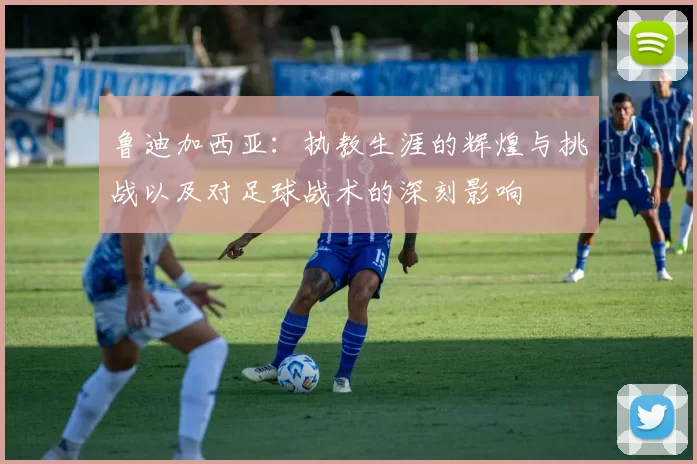 鲁迪加西亚：执教生涯的辉煌与挑战以及对足球战术的深刻影响