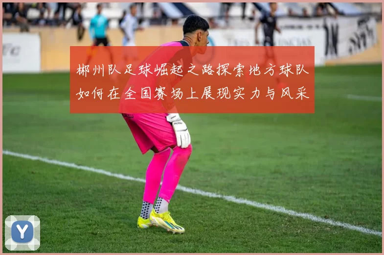 郴州队足球崛起之路探索地方球队如何在全国赛场上展现实力与风采
