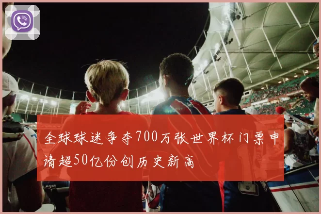 全球球迷争夺700万张世界杯门票申请超50亿份创历史新高