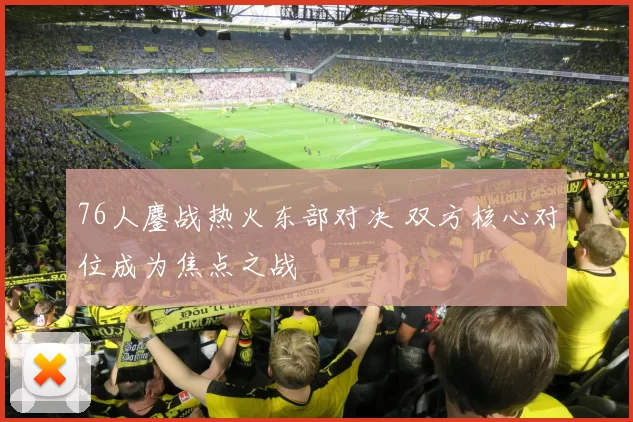 76人鏖战热火东部对决 双方核心对位成为焦点之战