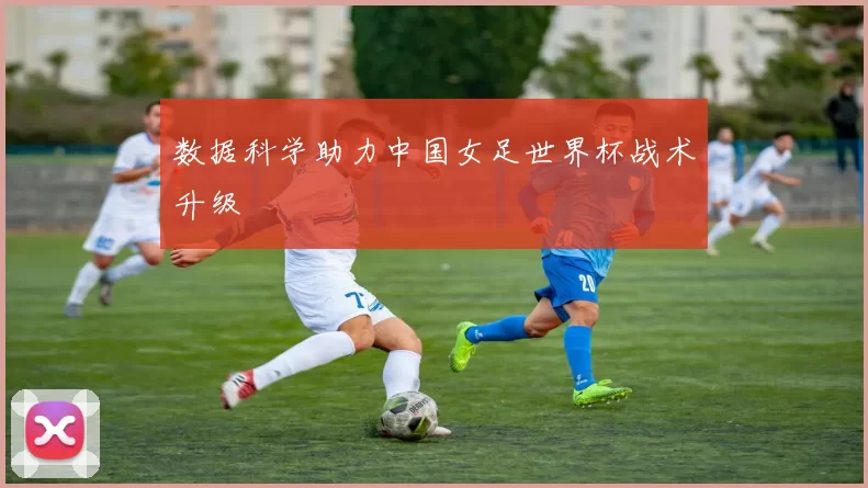 数据科学助力中国女足世界杯战术升级