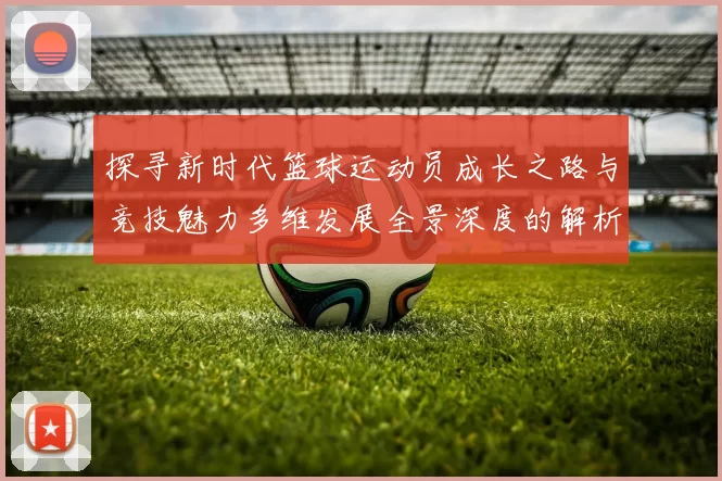 探寻新时代篮球运动员成长之路与竞技魅力多维发展全景深度的解析