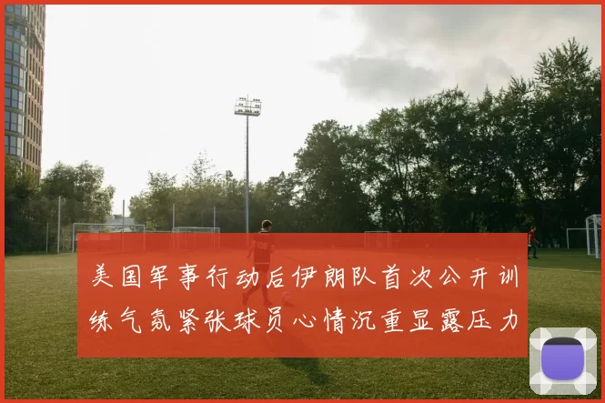 美国军事行动后伊朗队首次公开训练气氛紧张球员心情沉重显露压力