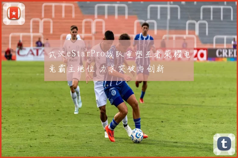 武汉eStarPro战队重塑王者荣耀电竞霸主地位 力求突破与创新