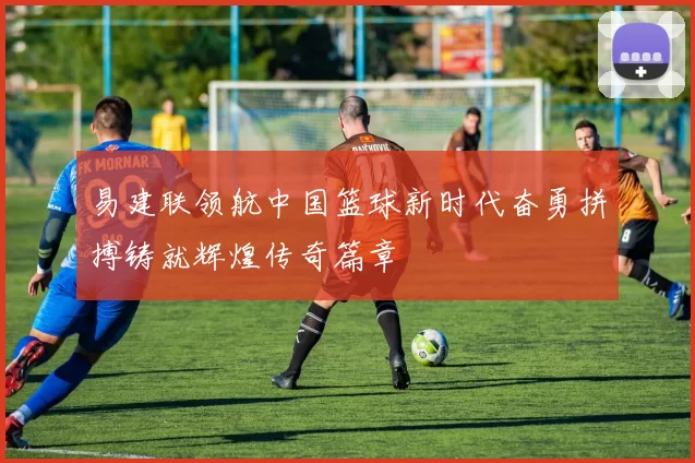 易建联领航中国篮球新时代奋勇拼搏铸就辉煌传奇篇章